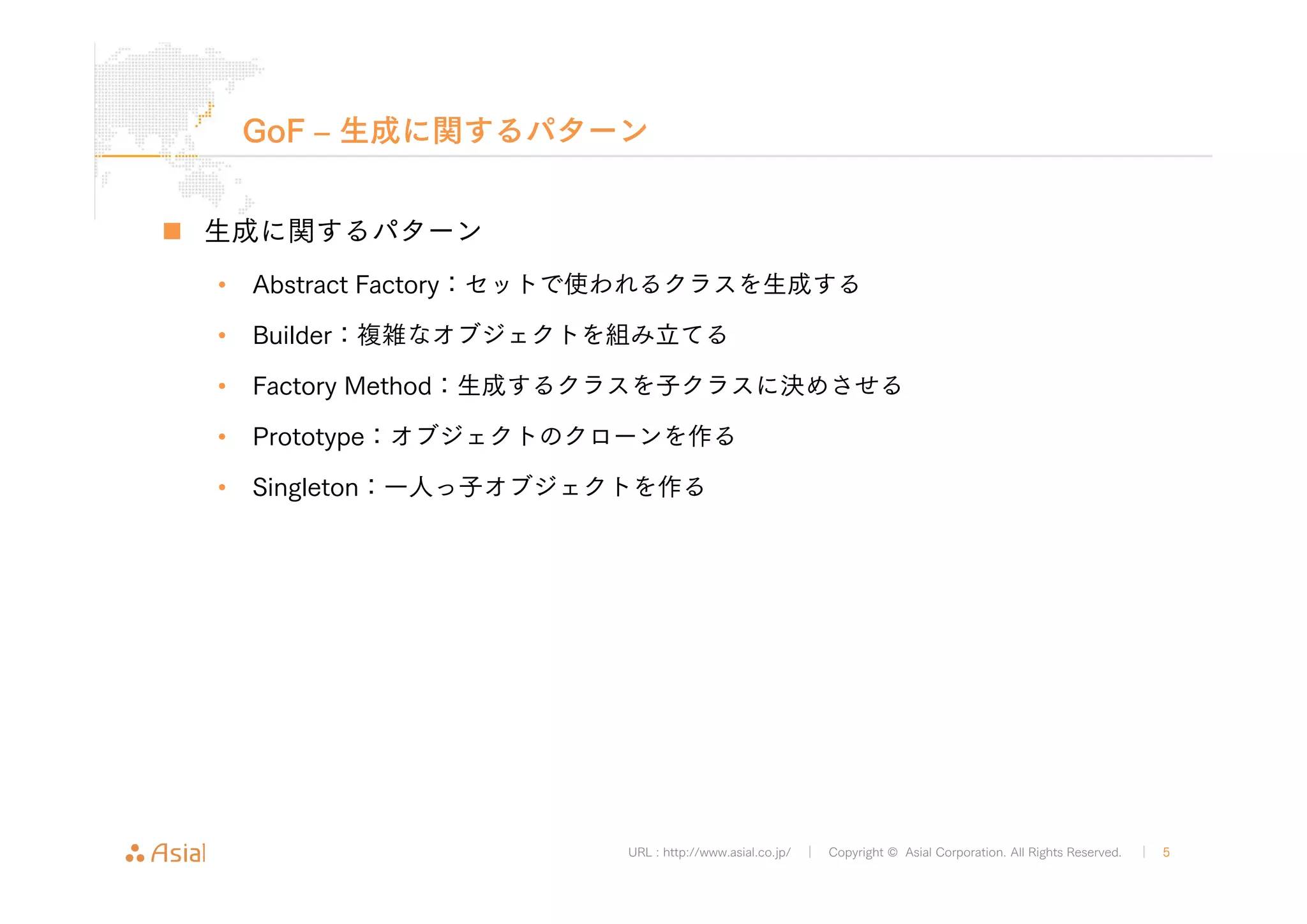GoF ‒ 生成に関するパターン 
URL : http://www.asial.co.jp/ │ Copyright © Asial Corporation. All Rights Reserved. │ 5 
„ 生成に関するパターン 
• Abstract Factory：セットで使われるクラスを生成する 
• Builder：複雑なオブジェクトを組み立てる 
• Factory Method：生成するクラスを子クラスに決めさせる 
• Prototype：オブジェクトのクローンを作る 
• Singleton：一人っ子オブジェクトを作る 
 