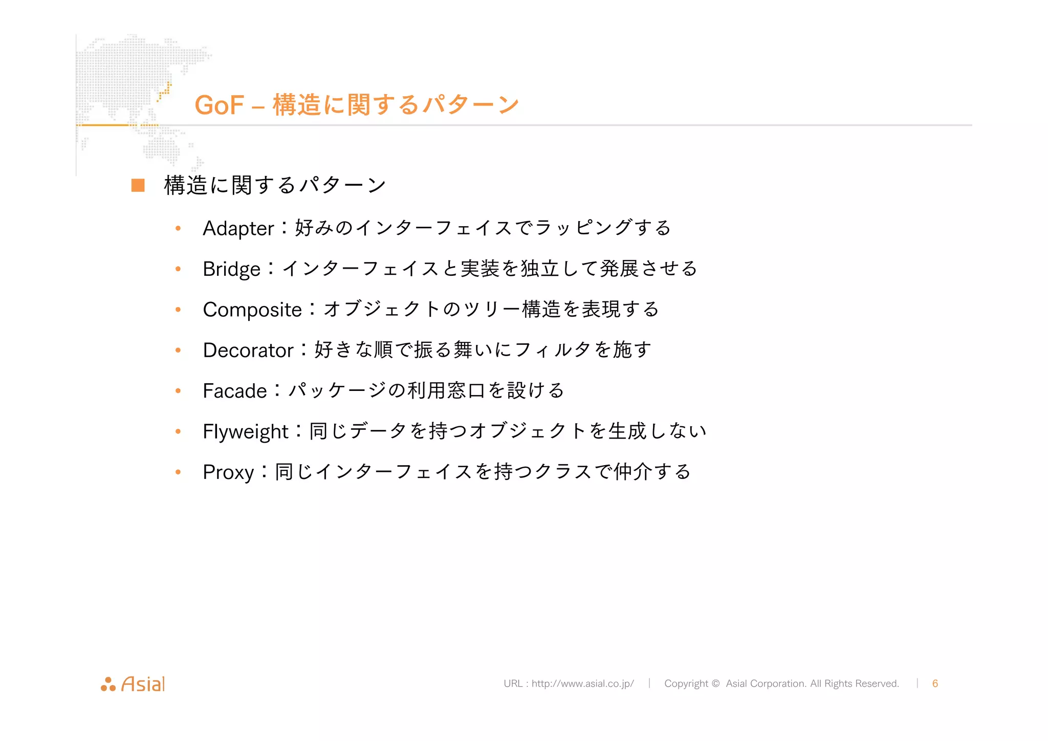GoF ‒ 構造に関するパターン 
URL : http://www.asial.co.jp/ │ Copyright © Asial Corporation. All Rights Reserved. │ 6 
„ 構造に関するパターン 
• Adapter：好みのインターフェイスでラッピングする 
• Bridge：インターフェイスと実装を独立して発展させる 
• Composite：オブジェクトのツリー構造を表現する 
• Decorator：好きな順で振る舞いにフィルタを施す 
• Facade：パッケージの利用窓口を設ける 
• Flyweight：同じデータを持つオブジェクトを生成しない 
• Proxy：同じインターフェイスを持つクラスで仲介する 
 