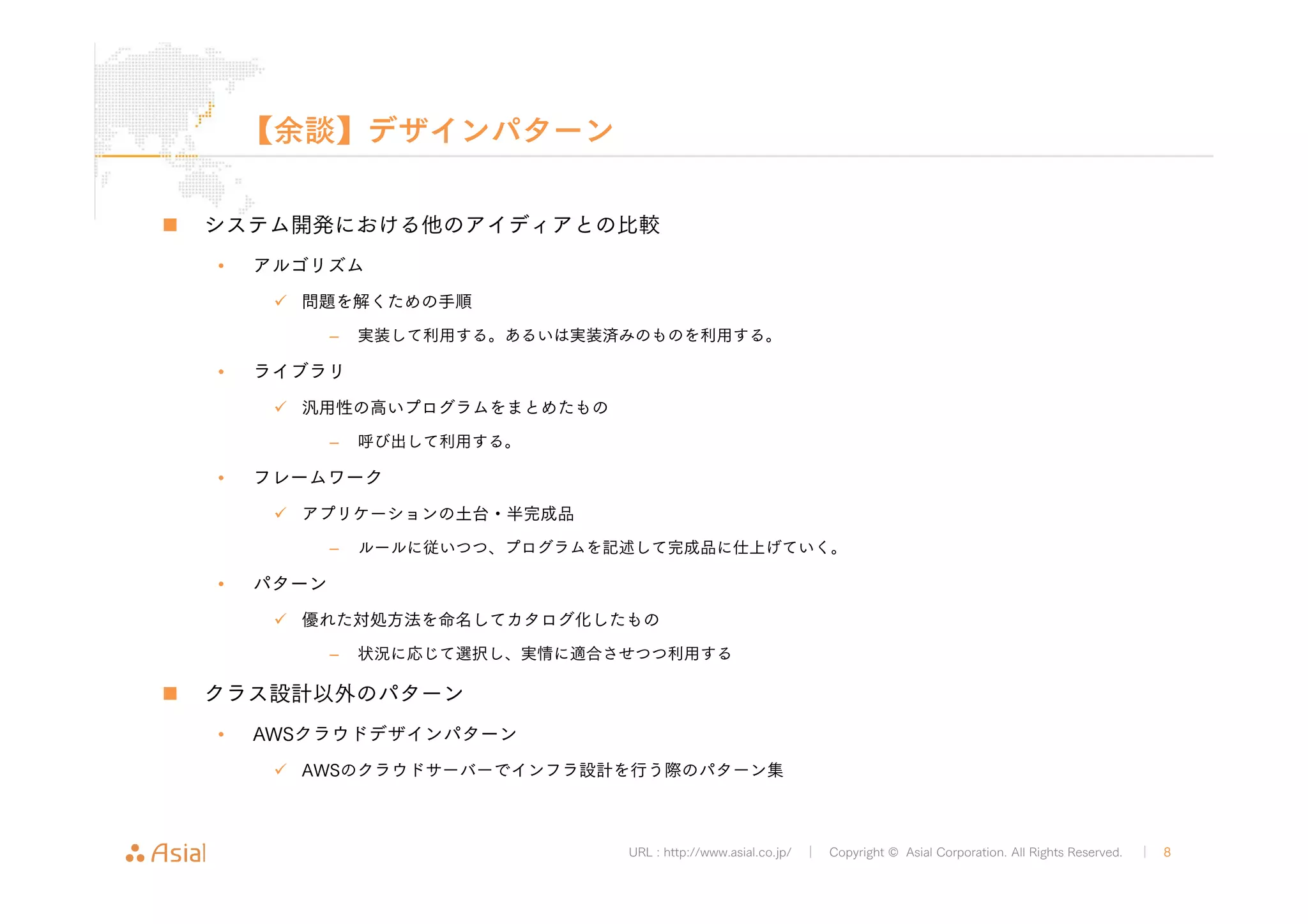 URL : http://www.asial.co.jp/ │ Copyright © Asial Corporation. All Rights Reserved. │ 8 
【余談】デザインパターン 
„ システム開発における他のアイディアとの比較 
• アルゴリズム 
9 問題を解くための手順 
– 実装して利用する。あるいは実装済みのものを利用する。 
• ライブラリ 
9 汎用性の高いプログラムをまとめたもの 
– 呼び出して利用する。 
• フレームワーク 
9 アプリケーションの土台・半完成品 
– ルールに従いつつ、プログラムを記述して完成品に仕上げていく。 
• パターン 
9 優れた対処方法を命名してカタログ化したもの 
– 状況に応じて選択し、実情に適合させつつ利用する 
„ クラス設計以外のパターン 
• AWSクラウドデザインパターン 
9 AWSのクラウドサーバーでインフラ設計を行う際のパターン集 
 