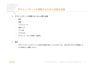 デザインパターンを理解するために必要な知識 
„ デザインパターンを理解するために必要な知識 
URL : http://www.asial.co.jp/ │ Copyright © Asial Corporation. All Rights Reserved. │ 10 
• 継承 
• 委譲 
• インタフェース 
• 抽象クラス 
• クラス図 
• カプセル化 
• ポリモーフィズム（多態性・多様性） 
„ 理由 
• デザインパターンはオブジェクト指向の特徴を活用したものが多いため、上記の考え方などを再確認しな 
がら学習すると理解しやすい。 
 