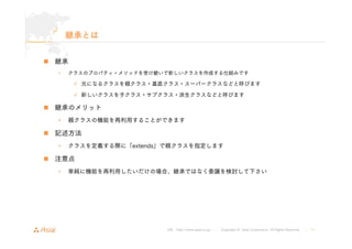 URL : http://www.asial.co.jp/ │ Copyright © Asial Corporation. All Rights Reserved. │ 11 
継承とは 
„ 継承 
• クラスのプロパティ・メソッドを受け継いで新しいクラスを作成する仕組みです 
9 元になるクラスを親クラス・基底クラス・スーパークラスなどと呼びます 
9 新しいクラスを子クラス・サブクラス・派生クラスなどと呼びます 
„ 継承のメリット 
• 親クラスの機能を再利用することができます 
„ 記述方法 
• クラスを定義する際に「extends」で親クラスを指定します 
„ 注意点 
• 単純に機能を再利用したいだけの場合、継承ではなく委譲を検討して下さい 
 