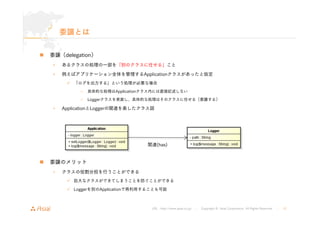 関連(has) 
URL : http://www.asial.co.jp/ │ Copyright © Asial Corporation. All Rights Reserved. │ 12 
委譲とは 
„ 委譲（delegation） 
• あるクラスの処理の一部を「別のクラスに任せる」こと 
• 例えばアプリケーション全体を管理するApplicationクラスがあったと仮定 
9 「ログを出力する」という処理が必要な場合 
– 具体的な処理はApplicationクラス内には直接記述しない 
– Loggerクラスを実装し、具体的な処理はそのクラスに任せる（委譲する） 
• ApplicationとLoggerの関連を表したクラス図 
„ 委譲のメリット 
• クラスの役割分担を行うことができる 
9 巨大なクラスができてしまうことを防ぐことができる 
9 Loggerを別のApplicationで再利用することも可能 
 