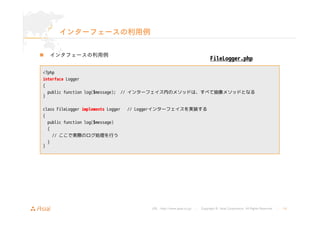 URL : http://www.asial.co.jp/ │ Copyright © Asial Corporation. All Rights Reserved. │ 14 
インターフェースの利用例 
„ インタフェースの利用例 
<?php 
interface Logger 
{ 
public function log($message); // インターフェイス内のメソッドは、すべて抽象メソッドとなる 
} 
class FileLogger implements Logger // Loggerインターフェイスを実装する 
{ 
public function log($message) 
{ 
// ここで実際のログ処理を行う 
} 
} 
FileLogger.php 
 