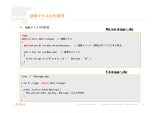 URL : http://www.asial.co.jp/ │ Copyright © Asial Corporation. All Rights Reserved. │ 15 
抽象クラスの利用例 
„ 抽象クラスの利用例 
<?php 
abstract class AbstractLogger // 抽象クラス 
{ 
abstract public function doLog($message); // 抽象メソッド(実装は子クラスにまかせる) 
public function log($message) // 通常のメソッド 
{ 
$this->doLog( date('[Y-m-d H:i:s] ') . $message . "¥n" ); 
} 
} 
AbstractLogger.php 
<?php // FileLogger.php 
class FileLogger extends AbstractLogger 
{ 
public function doLog($message) { 
file_put_contents('app.log', $message, FILE_APPEND); 
} 
} 
FileLogger.php 
 