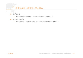 カプセル化・ポリモーフィズム 
URL : http://www.asial.co.jp/ │ Copyright © Asial Corporation. All Rights Reserved. │ 18 
„ カプセル化 
• 他クラスからアクセスされたくないプロパティやメソッドを隠すこと 
„ ポリモーフィズム 
• 同じ名前のメソッドを呼ぶ場合でも、クラスによって挙動が変化する性質のこと 
 