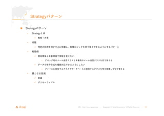 URL : http://www.asial.co.jp/ │ Copyright © Asial Corporation. All Rights Reserved. │ 20 
Strategyパターン 
„ Strategyパターン 
• Strategyとは 
9 戦略・方策 
• 特徴 
9 特定の処理を別クラスに移譲し、処理ロジックを切り替えできるようにするパターン 
• 利用例 
9 開発環境と本番環境で挙動を変えたい 
– デバッグ用のメール送信クラスと本番用のメール送信クラスを切り替える 
9 データの保存方式を複数対応できるようにしたい 
– ファイルに保存するクラスやデータベースに保存するクラスを等を用意して切り替える 
• 鍵となる技術 
9 委譲 
9 ポリモーフィズム 
 