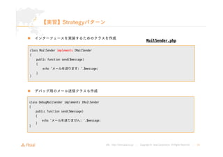 URL : http://www.asial.co.jp/ │ Copyright © Asial Corporation. All Rights Reserved. │ 24 
【実習】Strategyパターン 
„ インターフェースを実装するためのクラスを作成 
class MailSender implements IMailSender 
{ 
public function send($message) 
{ 
echo 'メールを送ります: '.$message; 
} 
} 
„ デバッグ用のメール送信クラスも作成 
MailSender.php 
class DebugMailSender implements IMailSender 
{ 
public function send($message) 
{ 
echo 'メールを送りません: '.$message; 
} 
} 
 