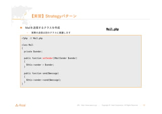public function setSender(IMailSender $sender) 
{ 
$this->sender = $sender; 
} 
URL : http://www.asial.co.jp/ │ Copyright © Asial Corporation. All Rights Reserved. │ 25 
【実習】Strategyパターン 
„ Mailを送信するクラスを作成 
• 実際の送信は別のクラスに委譲します 
<?php // Mail.php 
class Mail 
{ 
private $sender; 
„ デバッグ用のメール送信クラスも作成 
public function send($message) 
{ 
$this->sender->send($message); 
} 
} 
Mail.php 
 