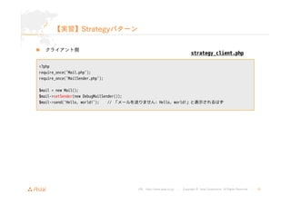 strategy_client.php 
URL : http://www.asial.co.jp/ │ Copyright © Asial Corporation. All Rights Reserved. │ 26 
【実習】Strategyパターン 
„ クライアント側 
<?php 
require_once('Mail.php'); 
require_once('MailSender.php'); 
$mail = new Mail(); 
$mail->setSender(new DebugMailSender()); 
$mail->send('Hello, world!'); // 「メールを送りません: Hello, world!」と表示されるはず 
 