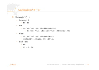 URL : http://www.asial.co.jp/ │ Copyright © Asial Corporation. All Rights Reserved. │ 30 
Compositeパターン 
„ Compositeパターン 
• Compositeとは 
9 混成・複合 
• 特徴 
9 ファイルとディレクトリのような木構造を表せるパターン 
– 枝にあたるオブジェクトと葉にあたるオブジェクトを同様に扱うこともできる 
• 利用例 
9 ファイルやディレクトリのような仕組みを実現したい 
9 ECの単品商品やセット商品を分かりやすく管理したい 
• 鍵となる技術 
9 委譲 
9 ポリモーフィズム 
 
