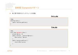 【実習】Compositeパターン 
URL : http://www.asial.co.jp/ │ Copyright © Asial Corporation. All Rights Reserved. │ 33 
„ 枝と葉で利用するインタフェースを定義 
<?php 
interface Entry { 
public function getPrice(); 
} 
Entry.php 
<?php 
class Item implements Entry { 
private $price = 0; 
public function __construct($price) { 
$this->price = $price; 
} 
public function getPrice() { 
return $this->price; 
} 
} 
Item.php 
 