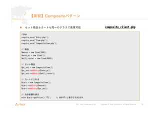 【実習】Compositeパターン 
„ セット商品もカートも同一のクラスで表現可能 
URL : http://www.asial.co.jp/ │ Copyright © Asial Corporation. All Rights Reserved. │ 35 
<?php 
require_once('Entry.php'); 
require_once('Item.php'); 
require_once('CompositeItem.php'); 
// 商品 
$mouse = new Item(2000); 
$note_pc = new Item(1); 
$wifi_router = new Item(4800); 
// セット商品 
$pc_set = new CompositeItem(); 
$pc_set->addEntry($note_pc); 
$pc_set->addEntry($wifi_router); 
// カートに入れる 
$cart = new CompositeItem(); 
$cart->addEntry($mouse); 
$cart->addEntry($pc_set); 
// 合計金額を表示 
echo $cart->getPrice().'円'; // 6801円と表示されるはず 
composite_client.php 
 