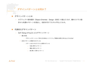 デザインパターンとは何か？ 
URL : http://www.asial.co.jp/ │ Copyright © Asial Corporation. All Rights Reserved. │ 4 
„ デザインパターンとは 
• オブジェクト指向設計（Object-Oriented Design: OOD）の達人たちが、優れたクラス設 
計から共通のパターンを見出し、名前を付けてカタログ化したもの。 
„ 代表的なデザインパターン 
• GoF (Gang of Four)によるデザインパターン 
9 最も有名 
– デザインパターンという考え方を初めにソフトウェア開発の世界に持ち込んだのもGoF 
9 23のパターンが紹介されている 
– パターンは3つのカテゴリに分類されている 
» 生成に関するパターン 
» 構造に関するパターン 
» 振る舞いに関するパターン 
 