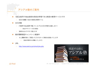 URL : http://www.asial.co.jp/ │ Copyright © Asial Corporation. All Rights Reserved. │ 40 
アシアル塾のご案内 
„ 1回3,000円でWeb技術を約90分学習できる格安の教育サービスです 
• 60分の講義＋30分の復習＆質問タイム 
„ 主な対象 
• IT業界やWeb業界で働いているプロの方の学習を応援します！ 
9 Webデザイナーの方大歓迎 
• 技術を分かりやすく教えます 
„ 絶対理解保証キャンペーン実施中 
• もし講義内容にご満足いただけなかった場合は返金いたします 
9 （返金手数料のみ頂戴いたします） 
„ URL 
• http://www.asial.co.jp/school/juku.php 
 