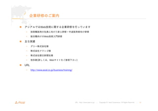 URL : http://www.asial.co.jp/ │ Copyright © Asial Corporation. All Rights Reserved. │ 41 
企業研修のご案内 
„ アシアルではWeb技術に関する企業研修を行っています 
• 技術職採用の社員に向けた新人研修・中途採用者向け研修 
• 総合職向けのWeb技術入門研修 
„ 主な実績 
• グリー株式会社様 
• 株式会社ドワンゴ様 
• 株式会社朝日新聞社様 
• 他多数(詳しくは、Webサイトをご参照下さい) 
„ URL 
• http://www.asial.co.jp/business/training/ 
