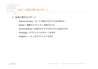 GoF ‒ 生成に関するパターン 
URL : http://www.asial.co.jp/ │ Copyright © Asial Corporation. All Rights Reserved. │ 5 
„ 生成に関するパターン 
• Abstract Factory：セットで使われるクラスを生成する 
• Builder：複雑なオブジェクトを組み立てる 
• Factory Method：生成するクラスを子クラスに決めさせる 
• Prototype：オブジェクトのクローンを作る 
• Singleton：一人っ子オブジェクトを作る 
 