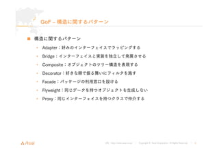 GoF ‒ 構造に関するパターン 
URL : http://www.asial.co.jp/ │ Copyright © Asial Corporation. All Rights Reserved. │ 6 
„ 構造に関するパターン 
• Adapter：好みのインターフェイスでラッピングする 
• Bridge：インターフェイスと実装を独立して発展させる 
• Composite：オブジェクトのツリー構造を表現する 
• Decorator：好きな順で振る舞いにフィルタを施す 
• Facade：パッケージの利用窓口を設ける 
• Flyweight：同じデータを持つオブジェクトを生成しない 
• Proxy：同じインターフェイスを持つクラスで仲介する 
 