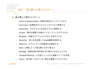 GoF ‒ 振る舞いに関するパターン 
URL : http://www.asial.co.jp/ │ Copyright © Asial Corporation. All Rights Reserved. │ 7 
„ 振る舞いに関するパターン 
• Chain of Responsibility：処理の責任をバトンタッチする 
• Command：処理実行のリクエストをクラスで表現する 
• Interpreter：プログラムの文法をクラスで表現する 
• Iterator：集合の要素に共通のインターフェイスでアクセス 
• Mediator：多数のオブジェクトのまとめ役をたてる 
• Memento：思い出を記憶してUndo機構を実現する 
• Observer：オブジェクトの状態変化を監視する 
• State：状態によって振る舞いを切り替える 
• Strategy：処理内容を実行時に切り替えられるようにする 
• Template Method：ひな型メソッドから抽象メソッドを利用 
• Visitor：型が統一されていない集合の要素にアクセスする 
 