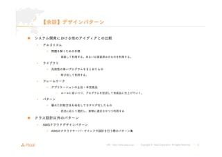 URL : http://www.asial.co.jp/ │ Copyright © Asial Corporation. All Rights Reserved. │ 8 
【余談】デザインパターン 
„ システム開発における他のアイディアとの比較 
• アルゴリズム 
9 問題を解くための手順 
– 実装して利用する。あるいは実装済みのものを利用する。 
• ライブラリ 
9 汎用性の高いプログラムをまとめたもの 
– 呼び出して利用する。 
• フレームワーク 
9 アプリケーションの土台・半完成品 
– ルールに従いつつ、プログラムを記述して完成品に仕上げていく。 
• パターン 
9 優れた対処方法を命名してカタログ化したもの 
– 状況に応じて選択し、実情に適合させつつ利用する 
„ クラス設計以外のパターン 
• AWSクラウドデザインパターン 
9 AWSのクラウドサーバーでインフラ設計を行う際のパターン集 
 