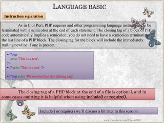 •<?phpecho'Thisisatest'; ?> 
•<?echo'Thisisatest'?> 
•<?phpecho'Weomittedthelastclosingtag'; 
Instruction separation 
As in C or Perl, PHP requires and other programming language instructions to be terminated with a semicolon at the end of each statement. The closing tag of a block of PHP code automatically implies a semicolon; you do not need to have a semicolon terminating the last line of a PHP block. The closing tag for the block will include the immediately trailing newline if one is present. 
LANGUAGEBASIC 
The closing tag of a PHP block at the end of a file is optional, and in some cases omitting it is helpful when usinginclude()orrequire(). 
Include() or require() we‟ll discuss a bit later in this session 
www.facebook.com/VineetOO7  