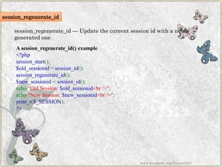 session_regenerate_id 
session_regenerate_id—Update the current session id with a newly generated one 
Asession_regenerate_id()example 
<?phpsession_start(); $old_sessionid=session_id(); session_regenerate_id(); $new_sessionid=session_id(); echo"OldSession:$old_sessionid<br/>"; echo"NewSession:$new_sessionid<br/>"; print_r($_SESSION); ?> 
www.facebook.com/VineetOO7  