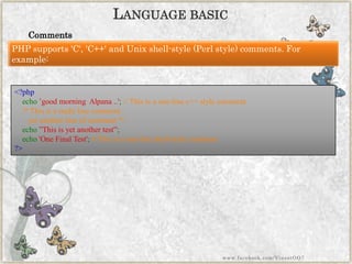 Comments 
LANGUAGEBASIC 
PHP supports 'C', 'C++' and Unix shell-style (Perl style) comments. For example: 
<?phpecho‟good morning Alpana..';//Thisisaone-linec++stylecomment/*Thisisamultilinecommentyetanotherlineofcomment*/ echo”Thisisyetanothertest”; echo'OneFinalTest';#Thisisaone-lineshell-stylecomment?> 
www.facebook.com/VineetOO7  