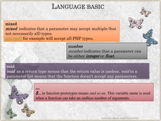 void 
voidas a return type means that the return value is useless.voidin a parameter list means that the function doesn't accept any parameters. 
mixed 
mixedindicates that a parameter may accept multiple (but not necessarily all) types. 
gettype()for example will accept all PHP types, 
number 
numberindicates that a parameter can be eitherintegerorfloat. 
... 
$...in function prototypes meansand so on. This variable name is used when a function can take an endless number of arguments. 
LANGUAGEBASIC 
www.facebook.com/VineetOO7  