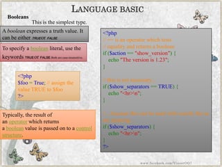LANGUAGEBASIC 
Abooleanexpresses a truth value. It can be eitherTRUEorFALSE. 
Booleans 
This is the simplest type. 
To specify abooleanliteral, use the keywordsTRUEorFALSE. Both are case-insensitive. 
Typically, the result of anoperatorwhich returns abooleanvalue is passed on to acontrol structure. 
<?php$foo=True;//assignthevalueTRUEto$foo?> 
<?php//==isanoperatorwhichtests//equalityandreturnsabooleanif($action=="show_version"){ echo"Theversionis1.23"; } //thisisnotnecessary... if($show_separators==TRUE){ echo"<hr>n"; } //...becausethiscanbeusedwithexactlythesamemeaning: if($show_separators){ echo"<hr>n"; } ?> 
www.facebook.com/VineetOO7  