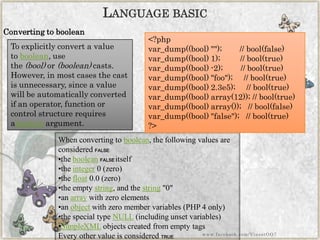 Converting to boolean 
LANGUAGEBASIC 
To explicitly convert a value toboolean, use the(bool)or(boolean)casts. However, in most cases the cast is unnecessary, since a value will be automatically converted if an operator, function or control structure requires abooleanargument. 
When converting toboolean, the following values are consideredFALSE: 
•thebooleanFALSEitself 
•theinteger0 (zero) 
•thefloat0.0 (zero) 
•the emptystring, and thestring"0" 
•anarraywith zero elements 
•anobjectwith zero member variables (PHP 4 only) 
•the special typeNULL(including unset variables) 
•SimpleXMLobjects created from empty tags 
Every other value is consideredTRUE 
<?phpvar_dump((bool)"");//bool(false) var_dump((bool)1);//bool(true) var_dump((bool)-2);//bool(true) var_dump((bool)"foo");//bool(true) var_dump((bool)2.3e5);//bool(true) var_dump((bool)array(12));//bool(true) var_dump((bool)array());//bool(false) var_dump((bool)"false");//bool(true) ?> 
www.facebook.com/VineetOO7  