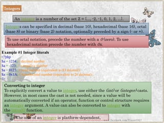 Integers 
Anintegeris a number of the set ℤ= {..., -2, -1, 0, 1, 2, ...}. 
Integers can be specified in decimal (base 10), hexadecimal (base 16), octal (base 8) or binary (base 2) notation, optionally preceded by a sign (-or +). 
To use octal notation, precede the number with a0(zero). To use hexadecimal notation precede the number with0x. 
Example #1 Integer literals 
<?php$a=1234;//decimalnumber$a=-123;//anegativenumber$a=0123;//octalnumber(equivalentto83decimal) $a=0x1A;//hexadecimalnumber(equivalentto26decimal) ?> 
The size of anintegeris platform-dependent, 
Converting to integer 
To explicitly convert a value tointeger, use either the(int)or(integer)casts. However, in most cases the cast is not needed, since a value will be automatically converted if an operator, function or control structure requires anintegerargument. A value can also be converted tointegerwith theintval()function. 
www.facebook.com/VineetOO7  