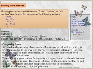 Floating point numbers (also known as "floats", "doubles", or "real numbers") can be specified using any of the following syntaxes: 
<?php$a=1.234; $b=1.2e3; $c=7E-10; ?> 
Comparing floats 
As noted in the warning above, testing floating point values for equality is problematic, due to the way that they are represented internally. However, there are ways to make comparisons of floating point values that work around these limitations. 
To test floating point values for equality, an upper bound on the relative error due to rounding is used. This value is known as the machine epsilon, or unit roundoff, and is the smallest acceptable difference in calculations. 
$aand$bare equal to 5 digits of precision. 
Formally: 
LNUM [0-9]+ 
DNUM ([0-9]*[.]{LNUM}) | ({LNUM}[.][0-9]*) 
EXPONENT_DNUM [+-]?(({LNUM} | {DNUM}) [eE][+-]? {LNUM}) 
exp. 
<?php$a=1.23456789; $b=1.23456780; $epsilon=0.00001; if(abs($a- $b)<$epsilon){ echo"true"; } ?> 
Floating point numbers 
www.facebook.com/VineetOO7  