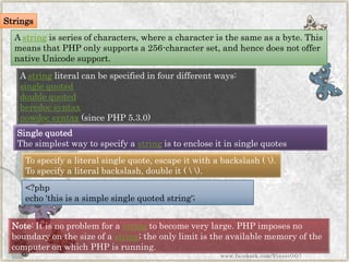 Strings 
Astringis series of characters, where a character is the same as a byte. This means that PHP only supports a 256-character set, and hence does not offer native Unicode support. 
Note:It is no problem for astringto become very large. PHP imposes no boundary on the size of astring; the only limit is the available memory of the computer on which PHP is running. 
Astringliteral can be specified in four different ways: 
single quoted 
double quoted 
heredocsyntax 
nowdocsyntax(since PHP 5.3.0) 
Single quoted 
The simplest way to specify astringis to enclose it in single quotes 
To specify a literal single quote, escape it with a backslash (). To specify a literal backslash, double it (). 
<?phpecho'thisisasimple single quotedstring'; 
www.facebook.com/VineetOO7  