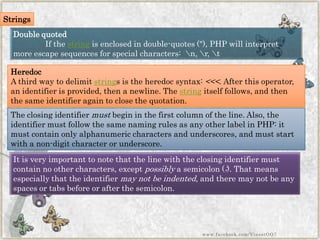 Double quoted 
If thestringis enclosed in double-quotes ("), PHP will interpret more escape sequences for special characters: n, r, t 
Heredoc 
A third way to delimitstrings is the heredocsyntax:<<<. After this operator, an identifier is provided, then a newline. Thestringitself follows, and then the same identifier again to close the quotation. 
The closing identifiermustbegin in the first column of the line. Also, the identifier must follow the same naming rules as any other label in PHP: it must contain only alphanumeric characters and underscores, and must start with a non-digit character or underscore. 
It is very important to note that the line with the closing identifier must contain no other characters, exceptpossiblya semicolon (;). That means especially that the identifiermay not be indented, and there may not be any spaces or tabs before or after the semicolon. 
Strings 
www.facebook.com/VineetOO7  