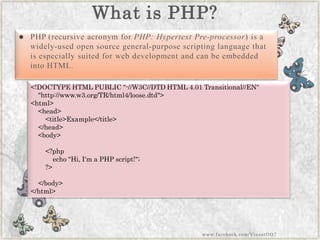 What is PHP? 
PHP(recursive acronym forPHP: Hypertext Pre-processor) is a widely-used open source general-purpose scripting language that is especially suited for web development and can be embedded into HTML. 
<!DOCTYPEHTMLPUBLIC"-//W3C//DTDHTML4.01Transitional//EN" "http://www.w3.org/TR/html4/loose.dtd"> <html> <head> <title>Example</title> </head> <body> <?phpecho"Hi,I'maPHPscript!"; ?> </body> </html> 
www.facebook.com/VineetOO7  