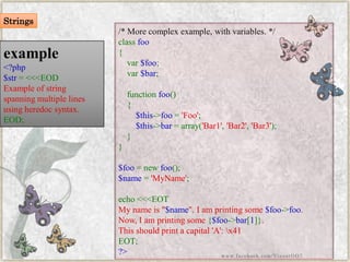 example 
<?php$str=<<<EODExampleofstringspanningmultiplelinesusingheredocsyntax. EOD; 
/*Morecomplexexample,withvariables.*/ classfoo{ var$foo; var$bar; functionfoo() { $this->foo='Foo'; $this->bar=array('Bar1','Bar2','Bar3'); } } $foo=newfoo(); $name='MyName'; echo<<<EOTMynameis"$name".Iamprintingsome$foo->foo. Now,Iamprintingsome{$foo->bar[1]}. Thisshouldprintacapital'A':x41EOT; ?> 
Strings 
www.facebook.com/VineetOO7  