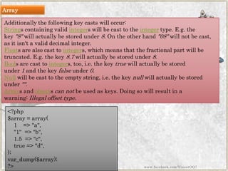Additionally the followingkeycasts will occur: 
Strings containing validintegers will be cast to theintegertype. E.g. the key"8"will actually be stored under8. On the other hand"08"will not be cast, as it isn't a valid decimal integer. 
Floats are also cast tointegers, which means that the fractional part will be truncated. E.g. the key8.7will actually be stored under8. 
Boolsare cast tointegers, too, i.e. the keytruewill actually be stored under1and the keyfalseunder0. 
Nullwill be cast to the empty string, i.e. the keynullwill actually be stored under"". 
Arrays andobjectscan notbe used as keys. Doing so will result in a warning:Illegal offset type. 
<?php$array=array( 1=>"a", "1"=>"b", 1.5=>"c", true=>"d", ); var_dump($array); ?> 
Array 
www.facebook.com/VineetOO7  