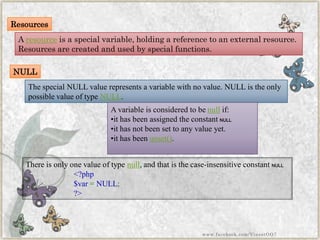 Resources 
Aresourceis a special variable, holding a reference to an external resource. Resources are created and used by special functions. 
NULL 
The specialNULLvalue represents a variable with no value.NULLis the only possible value of typeNULL. 
A variable is considered to benullif: 
•it has been assigned the constantNULL. 
•it has not been set to any value yet. 
•it has beenunset(). 
There is only one value of typenull, and that is the case-insensitive constantNULL. 
<?php$var=NULL; ?> 
www.facebook.com/VineetOO7  