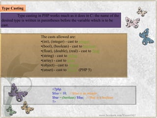 The casts allowed are: 
•(int), (integer) -cast tointeger 
•(bool), (boolean) -cast toboolean 
•(float), (double), (real) -cast tofloat 
•(string) -cast tostring 
•(array) -cast toarray 
•(object) -cast toobject 
•(unset) -cast toNULL(PHP 5) 
<?php$foo=10;//$fooisaninteger$bar=(boolean)$foo;//$barisaboolean?> 
Type casting in PHP works much as it does in C: the name of the desired type is written in parentheses before the variable which is to be cast. 
Type Casting 
www.facebook.com/VineetOO7  