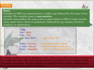 Variables 
Basics 
Variables in PHP are represented by a dollar sign followed by the name of the variable. The variable name is case-sensitive. 
Variable names follow the same rules as other labels in PHP. A valid variable name starts with a letter or underscore, followed by any number of letters, numbers, or underscores 
By default, variables are always assigned by value. That is to say, when you assign an expression to a variable, the entire value of the original expression is copied into the destination variable. This means, for instance, that after assigning one variable's value to another, changing one of those variables will have no effect on the other. 
<?php$var='Bob'; $Var='Joe'; echo"$var,$Var";//outputs"Bob,Joe" $4site='notyet';//invalid;startswithanumber$_4site='notyet';//valid;startswithanunderscore$täyte='mansikka';//valid;'ä'is(Extended)ASCII228. ?> 
www.facebook.com/VineetOO7  