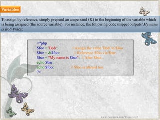 To assign by reference, simply prependan ampersand (&) to the beginning of the variable which is being assigned (the source variable). For instance, the following code snippet outputs 'My name is Bob' twice: 
<?php$foo='Bob';//Assignthevalue'Bob'to$foo$bar=&$foo;//Reference$foovia$bar. $bar="Mynameis$bar";//Alter$bar... echo$bar; echo$foo;//$fooisalteredtoo. ?> 
Variables 
www.facebook.com/VineetOO7  