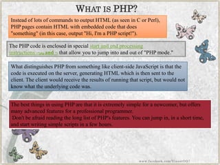 The best things in using PHP are that it is extremely simple for a newcomer, but offers many advanced features for a professional programmer. 
Don't be afraid reading the long list of PHP's features. You can jump in, in a short time, and start writing simple scripts in a few hours. 
WHATISPHP? 
Instead of lots of commands to output HTML (as seen in C or Perl), PHP pages contain HTML with embedded code that does "something" (in this case, output "Hi, I'm a PHP script!"). 
The PHP code is enclosed in specialstart and end processing instructions<?phpand?>that allow you to jump into and out of "PHP mode." 
What distinguishes PHP from something like client-side JavaScript is that the code is executed on the server, generating HTML which is then sent to the client. The client would receive the results of running that script, but would not know what the underlying code was. 
www.facebook.com/VineetOO7  