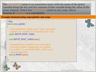 The$GLOBALSarray is an associative array with the name of the global variable being the key and the contents of that variable being the value of the array element. Notice how$GLOBALSexists in any scope, this is because$GLOBALSis asuperglobal. 
Example demonstrating superglobalsand scope 
<?phpfunctiontest_global() { //Mostpredefinedvariablesaren't"super"andrequire//'global'tobeavailabletothefunctionslocalscope. global$HTTP_POST_VARS; echo$HTTP_POST_VARS['name']; //Superglobalsareavailableinanyscopeanddo//notrequire'global'.Superglobalsareavailable//asofPHP4.1.0,andHTTP_POST_VARSisnow//deemeddeprecated. echo$_POST['name']; } ?> 
www.facebook.com/VineetOO7  