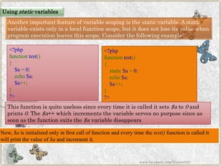 Another important feature of variable scoping is thestaticvariable. A static variable exists only in a local function scope, but it does not lose its value when program execution leaves this scope. Consider the following example: 
<?phpfunctiontest() { $a=0; echo$a; $a++; } ?> 
Now,$ais initialized only in first call of function and every time thetest()function is called it will print the value of$aand increment it. 
<?phpfunctiontest() { static$a=0; echo$a; $a++; } ?> 
This function is quite useless since every time it is called it sets$ato0and prints0. The$a++ which increments the variable serves no purpose since as soon as the function exits the$avariable disappears 
Usingstaticvariables 
www.facebook.com/VineetOO7  