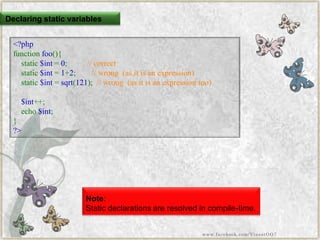 Declaring static variables 
<?phpfunctionfoo(){ static$int=0;//correctstatic$int=1+2;//wrong(asitisanexpression) static$int=sqrt(121);//wrong(asitisanexpressiontoo) $int++; echo$int; } ?> 
Note: 
Static declarations are resolved in compile-time. 
www.facebook.com/VineetOO7  