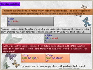 <?php$$a='world'; ?> 
Sometimes it is convenient to be able to have variable variablenames. That is, a variable name which can be set and used dynamically. A normal variable is set with a statement such as: 
A variable variabletakes the value of a variable and treats that as the name of a variable. In the above example,hello, can be used as the name of a variable by using two dollar signs. i.e. At this point two variables have been defined and stored in the PHP symbol tree:$awith contents "hello" and$hellowith contents "world". Therefore, this statement: 
<?php$a='hello'; ?> 
<?phpecho"$a${$a}"; ?> 
produces the exact same output ,they both produce:hello world. 
<?phpecho"$a$hello"; ?> 
Variable variables 
www.facebook.com/VineetOO7  