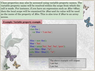 Class properties may also be accessed using variable property names. The variable property name will be resolved within the scope from which the call is made. For instance, if you have an expression such as$foo->$bar, then the local scope will be examined for$barand its value will be used as the name of the property of$foo. This is also true if$baris an array access. 
The above example will output: 
I am bar. I am bar. 
<?phpclassfoo{ var$bar='Iambar.'; } $foo=newfoo(); $bar='bar'; $baz=array('foo','bar','baz','quux'); echo$foo->$bar."n"; echo$foo->$baz[1]."n"; ?> 
Example: Variable property example 
www.facebook.com/VineetOO7  