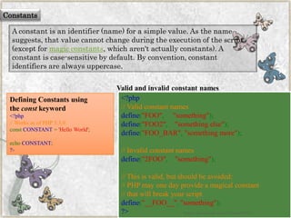 Constants 
A constant is an identifier (name) for a simple value. As the name suggests, that value cannot change during the execution of the script (except formagic constants, which aren't actually constants). A constant is case-sensitive by default. By convention, constant identifiers are always uppercase. 
Valid and invalid constant names 
<?php//Validconstantnamesdefine("FOO","something"); define("FOO2","somethingelse"); define("FOO_BAR","somethingmore"); //Invalidconstantnamesdefine("2FOO","something"); //Thisisvalid,butshouldbeavoided: //PHPmayonedayprovideamagicalconstant//thatwillbreakyourscriptdefine("__FOO__","something"); ?> 
Defining Constants using theconstkeyword 
<?php//WorksasofPHP5.3.0constCONSTANT='HelloWorld'; echoCONSTANT; ?> 
www.facebook.com/VineetOO7  