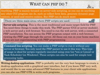 Anything. PHP is mainly focused on server-side scripting, so you can do anything any other CGI program can do, such as collect form data, generate dynamic page content, or send and receive cookies. But PHP can do much more 
There are three main areas where PHP scripts are used. 
Server-side scripting. This is the most traditional and main target field for PHP. You need three things to make this work. The PHP parser (CGI or server module), a web server and a web browser. You need to run the web server, with a connected PHP installation. You can access the PHP program output with a web browser, viewing the PHP page through the server. All these can run on your home machine if you are just experimenting with PHP programming. 
Command line scripting. You can make a PHP script to run it without any server or browser. You only need the PHP parser to use it this way. This type of usage is ideal for scripts regularly executed using cron(on *nix or Linux) or Task Scheduler (on Windows). These scripts can also be used for simple text processing tasks. 
Writing desktop applications. PHP is probably not the very best language to create a desktop application with a graphical user interface, but if you know PHP very well, and would like to use some advanced PHP features in your client-side applications you can also use PHP-GTK to write such programs. 
WHATCANPHPDO? 
www.facebook.com/VineetOO7  