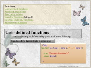 Functions 
User-defined functions 
Function arguments 
Returning values 
Variable functions(skiped) 
Internal (built-in) functions 
Anonymous functions 
Pseudo code to demonstrate function uses 
<?phpfunctionfoo($arg_1,$arg_2,/*...,*/$arg_n) { echo"Examplefunction.n"; return$retval; } ?> 
User-defined functions 
A function may be defined using syntax such as the following: 
www.facebook.com/VineetOO7  