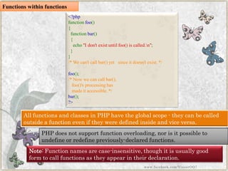 Functions within functions 
<?phpfunctionfoo() { functionbar() { echo"Idon'texistuntilfoo()iscalled.n"; } } /*Wecan'tcallbar()yetsinceitdoesn'texist.*/ foo(); /*Nowwecancallbar(), foo()'sprocessinghasmadeitaccessible.*/ bar(); ?> All functions and classes in PHP have the global scope -they can be called outside a function even if they were defined inside and vice versa. 
PHP does not support function overloading, nor is it possible to undefineor redefine previously-declared functions. 
Note:Function names are case-insensitive, though it is usually good form to call functions as they appear in their declaration. 
www.facebook.com/VineetOO7  